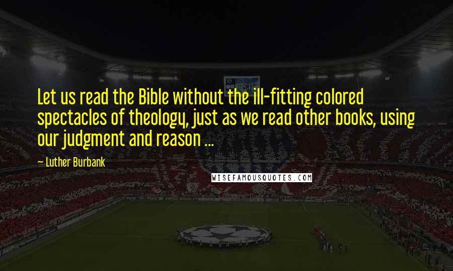 Luther Burbank quotes: Let us read the Bible without the ill-fitting colored spectacles of theology, just as we read other books, using our judgment and reason ...