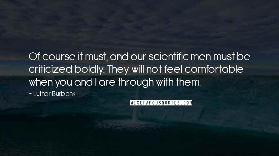 Luther Burbank quotes: Of course it must, and our scientific men must be criticized boldly. They will not feel comfortable when you and I are through with them.