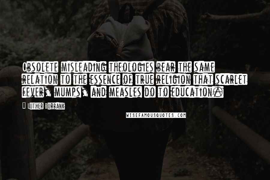 Luther Burbank quotes: Obsolete misleading theologies bear the same relation to the essence of true religion that scarlet fever, mumps, and measles do to education.