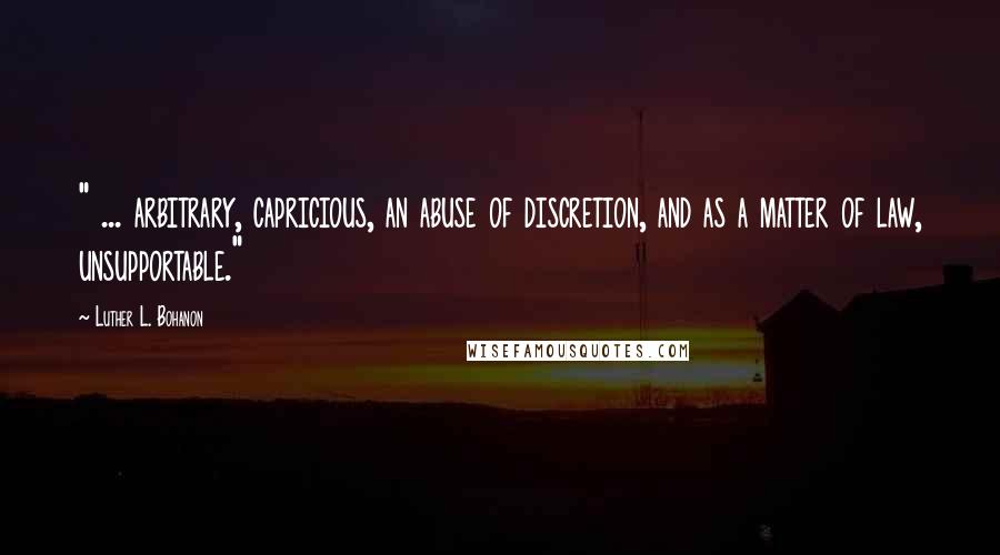 Luther L. Bohanon quotes: " ... arbitrary, capricious, an abuse of discretion, and as a matter of law, unsupportable."