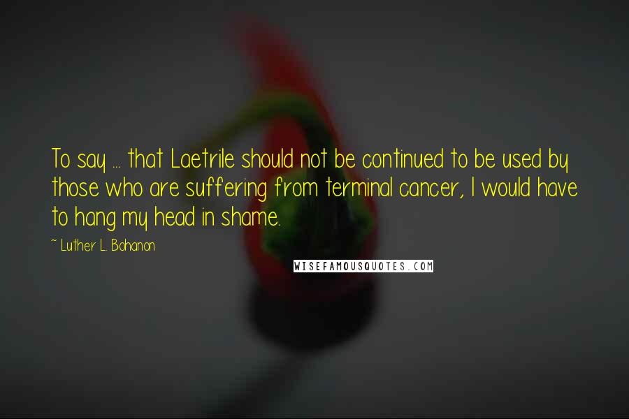 Luther L. Bohanon quotes: To say ... that Laetrile should not be continued to be used by those who are suffering from terminal cancer, I would have to hang my head in shame.