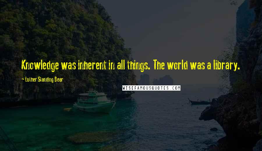 Luther Standing Bear quotes: Knowledge was inherent in all things. The world was a library. Luther Standing Bear quotes: Knowledge was inherent in all things. The world was a library.