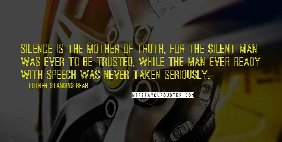 Luther Standing Bear quotes: Silence is the Mother of Truth, for the silent man was ever to be trusted, while the man ever ready with speech was never taken seriously. Luther Standing Bear quotes: Silence is the Mother of Truth, for the silent man was ever to be trusted, while the man ever ready with speech was never taken seriously.