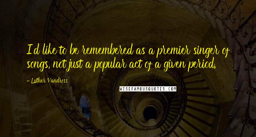 Luther Vandross quotes: I'd like to be remembered as a premier singer of songs, not just a popular act of a given period.