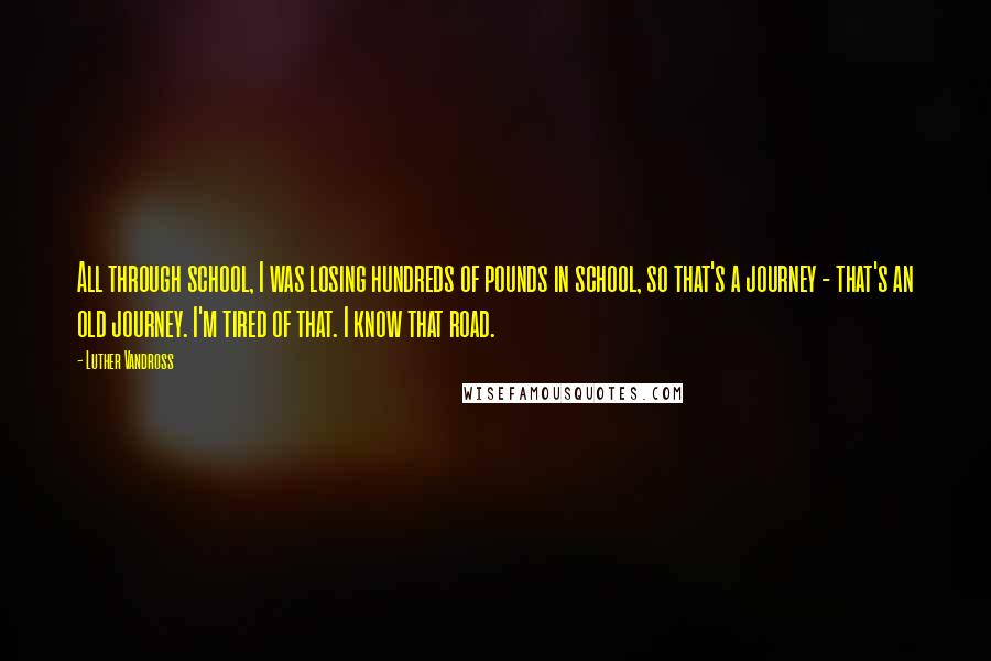 Luther Vandross quotes: All through school, I was losing hundreds of pounds in school, so that's a journey - that's an old journey. I'm tired of that. I know that road.