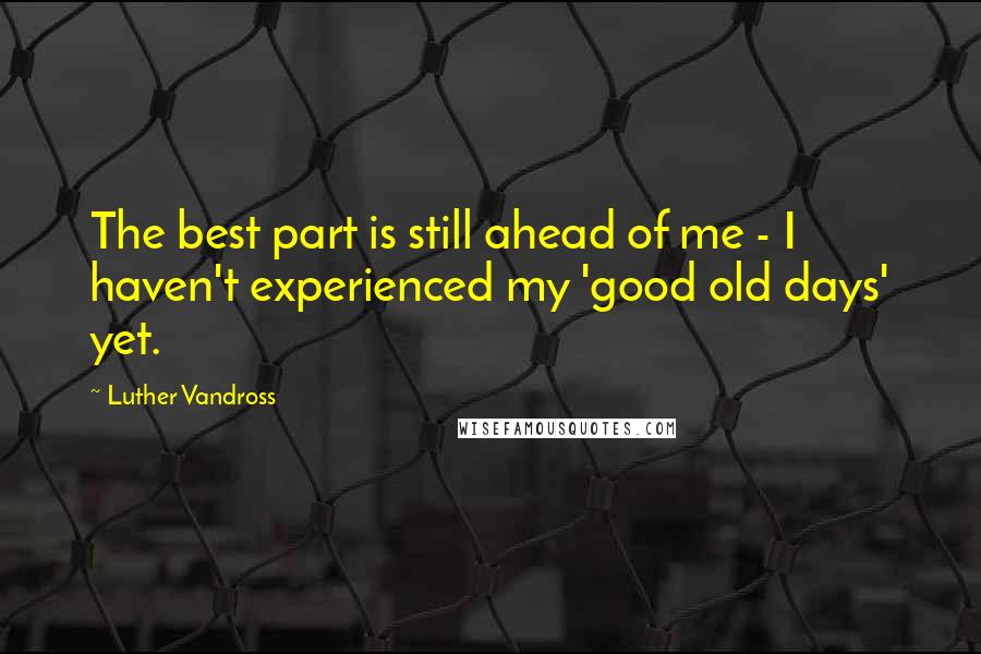 Luther Vandross quotes: The best part is still ahead of me - I haven't experienced my 'good old days' yet.