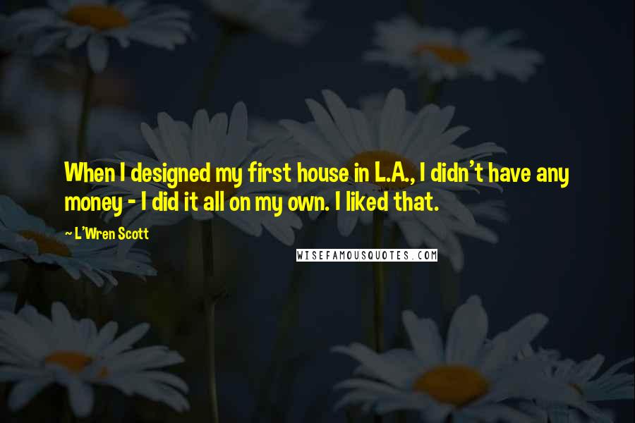 L'Wren Scott quotes: When I designed my first house in L.A., I didn't have any money - I did it all on my own. I liked that.