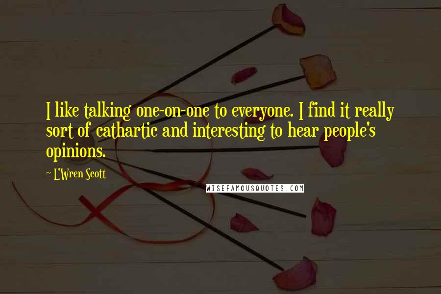 L'Wren Scott quotes: I like talking one-on-one to everyone. I find it really sort of cathartic and interesting to hear people's opinions. L'Wren Scott quotes: I like talking one-on-one to everyone. I find it really sort of cathartic and interesting to hear people's opinions.