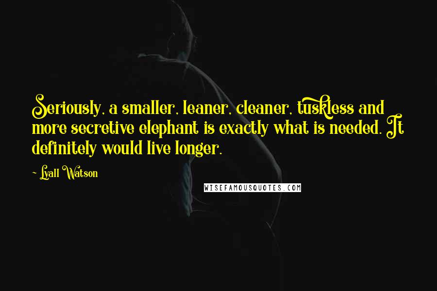 Lyall Watson quotes: Seriously, a smaller, leaner, cleaner, tuskless and more secretive elephant is exactly what is needed. It definitely would live longer.