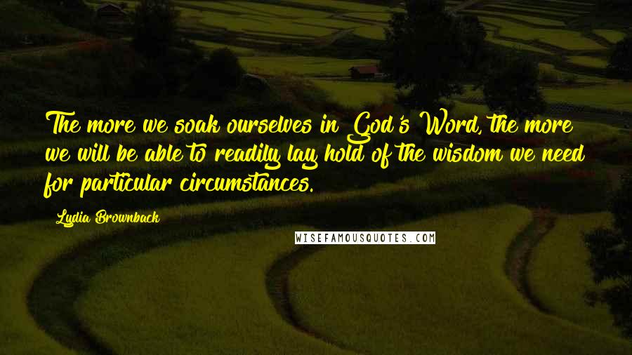 Lydia Brownback quotes: The more we soak ourselves in God's Word, the more we will be able to readily lay hold of the wisdom we need for particular circumstances. Lydia Brownback quotes: The more we soak ourselves in God's Word, the more we will be able to readily lay hold of the wisdom we need for particular circumstances.