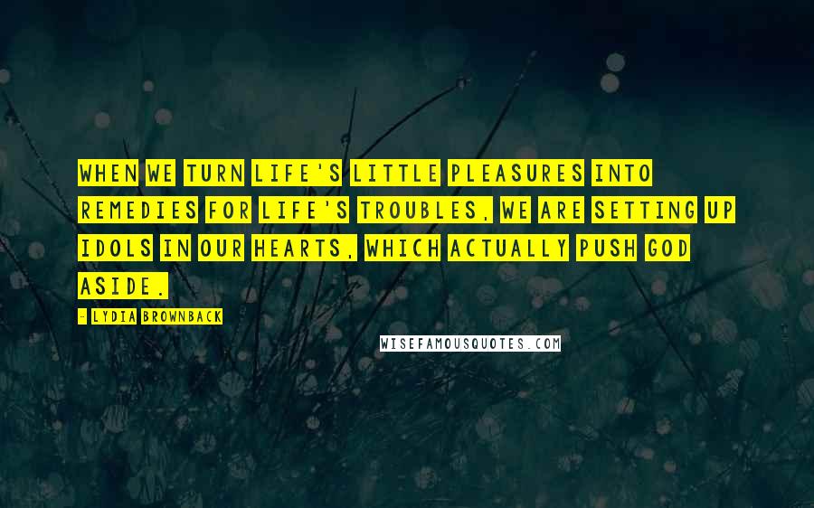 Lydia Brownback quotes: When we turn life's little pleasures into remedies for life's troubles, we are setting up idols in our hearts, which actually push God aside. Lydia Brownback quotes: When we turn life's little pleasures into remedies for life's troubles, we are setting up idols in our hearts, which actually push God aside.