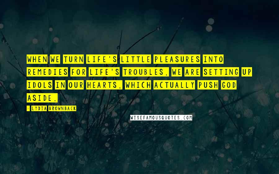 Lydia Brownback quotes: When we turn life's little pleasures into remedies for life's troubles, we are setting up idols in our hearts, which actually push God aside.