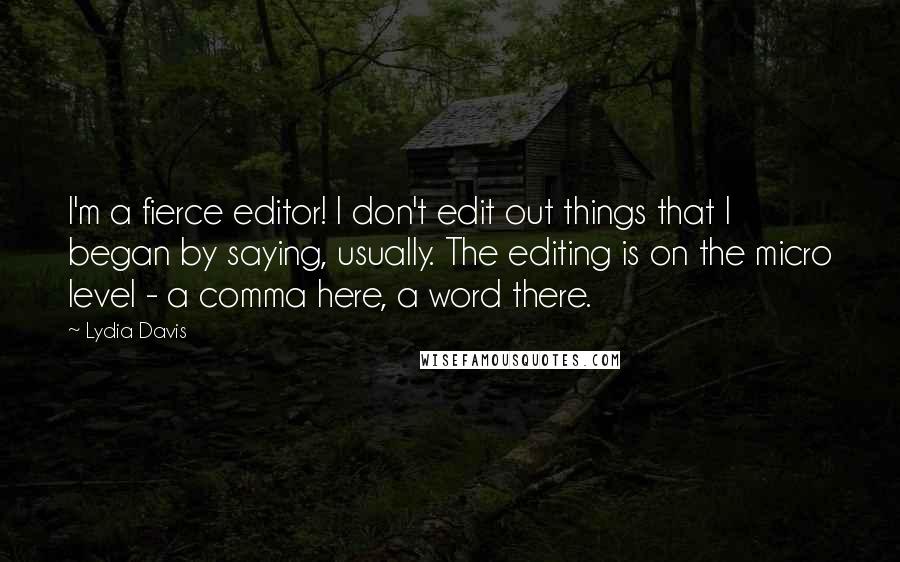 Lydia Davis quotes: I'm a fierce editor! I don't edit out things that I began by saying, usually. The editing is on the micro level - a comma here, a word there.