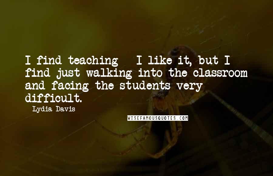 Lydia Davis quotes: I find teaching - I like it, but I find just walking into the classroom and facing the students very difficult. Lydia Davis quotes: I find teaching - I like it, but I find just walking into the classroom and facing the students very difficult.