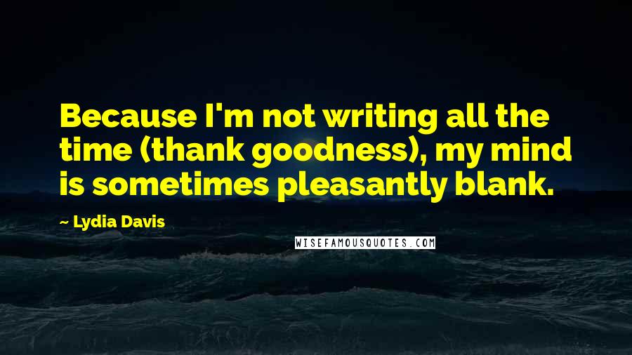 Lydia Davis quotes: Because I'm not writing all the time (thank goodness), my mind is sometimes pleasantly blank.