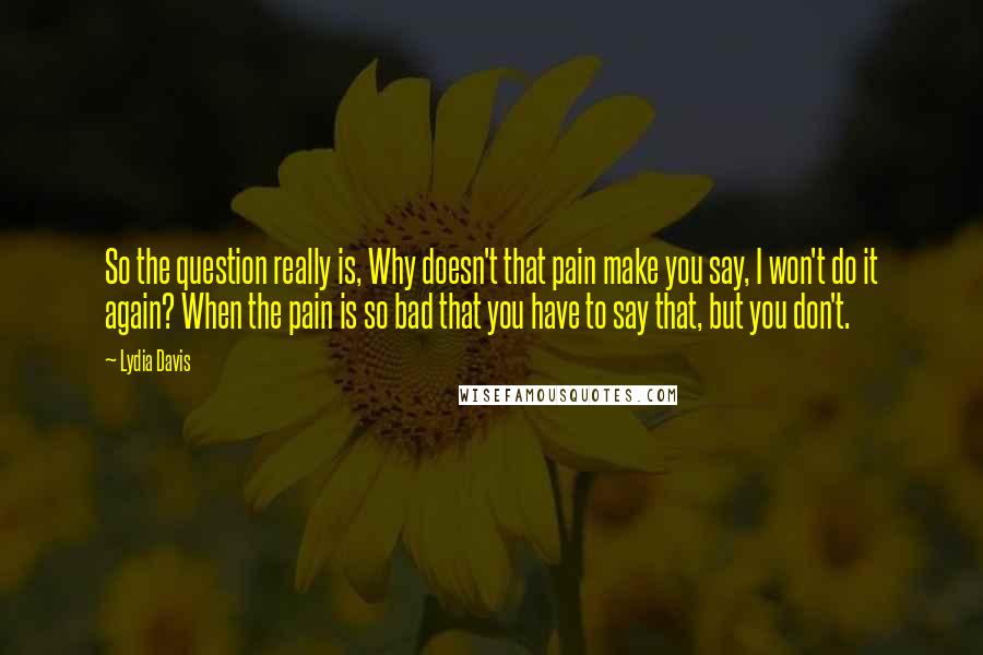 Lydia Davis quotes: So the question really is, Why doesn't that pain make you say, I won't do it again? When the pain is so bad that you have to say that, but