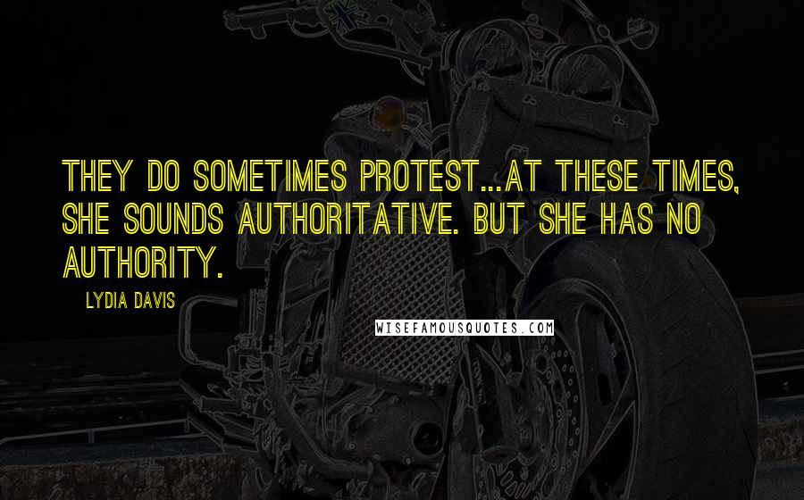 Lydia Davis quotes: They do sometimes protest...At these times, she sounds authoritative. But she has no authority.