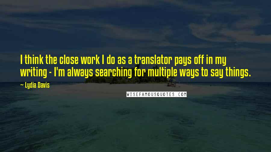 Lydia Davis quotes: I think the close work I do as a translator pays off in my writing - I'm always searching for multiple ways to say things.