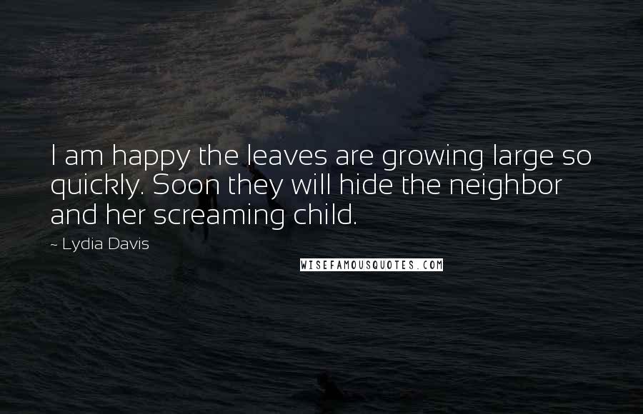 Lydia Davis quotes: I am happy the leaves are growing large so quickly. Soon they will hide the neighbor and her screaming child.