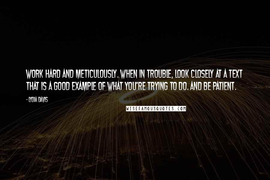 Lydia Davis quotes: Work hard and meticulously. When in trouble, look closely at a text that is a good example of what you're trying to do. And be patient.