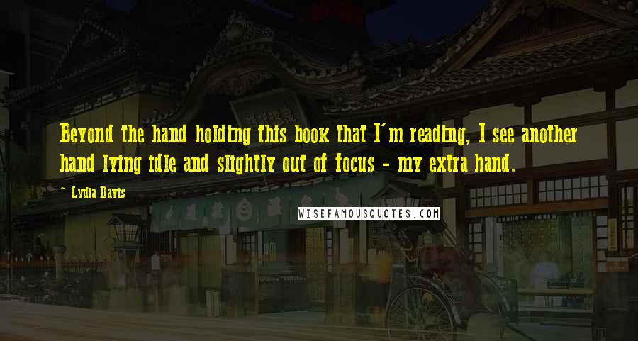 Lydia Davis quotes: Beyond the hand holding this book that I'm reading, I see another hand lying idle and slightly out of focus - my extra hand. Lydia Davis quotes: Beyond the hand holding this book that I'm reading, I see another hand lying idle and slightly out of focus - my extra hand.