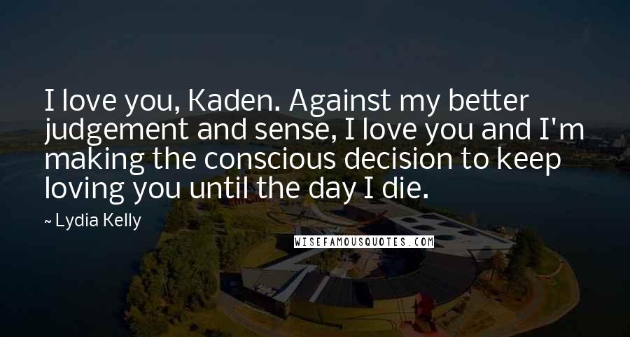 Lydia Kelly quotes: I love you, Kaden. Against my better judgement and sense, I love you and I'm making the conscious decision to keep loving you until the day I die. Lydia Kelly quotes: I love you, Kaden. Against my better judgement and sense, I love you and I'm making the conscious decision to keep loving you until the day I die.