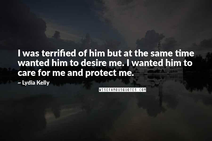 Lydia Kelly quotes: I was terrified of him but at the same time wanted him to desire me. I wanted him to care for me and protect me.