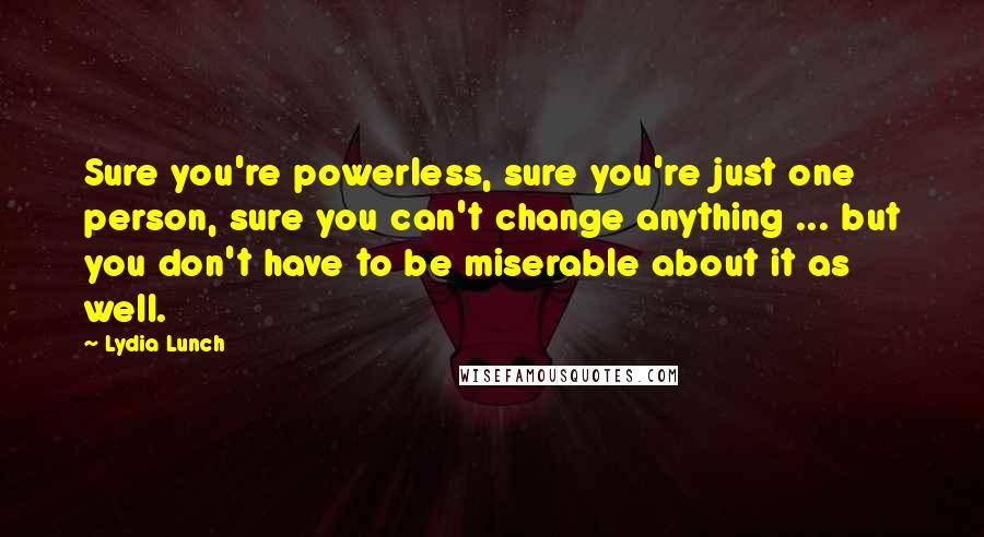 Lydia Lunch quotes: Sure you're powerless, sure you're just one person, sure you can't change anything ... but you don't have to be miserable about it as well. Lydia Lunch quotes: Sure you're powerless, sure you're just one person, sure you can't change anything ... but you don't have to be miserable about it as well.