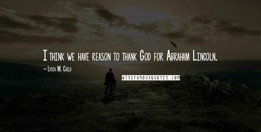 Lydia M. Child quotes: I think we have reason to thank God for Abraham Lincoln.