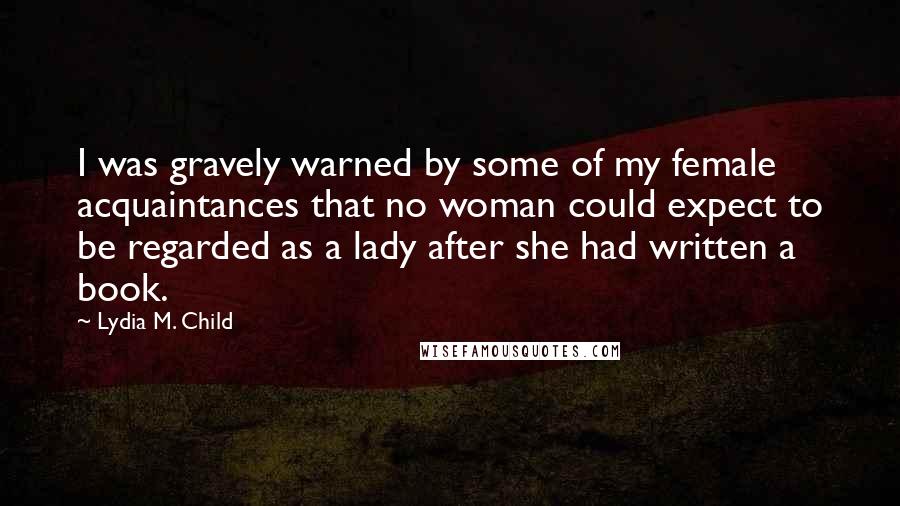 Lydia M. Child quotes: I was gravely warned by some of my female acquaintances that no woman could expect to be regarded as a lady after she had written a book.