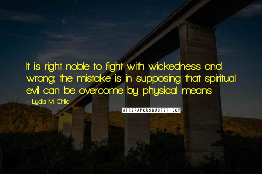 Lydia M. Child quotes: It is right noble to fight with wickedness and wrong; the mistake is in supposing that spiritual evil can be overcome by physical means.