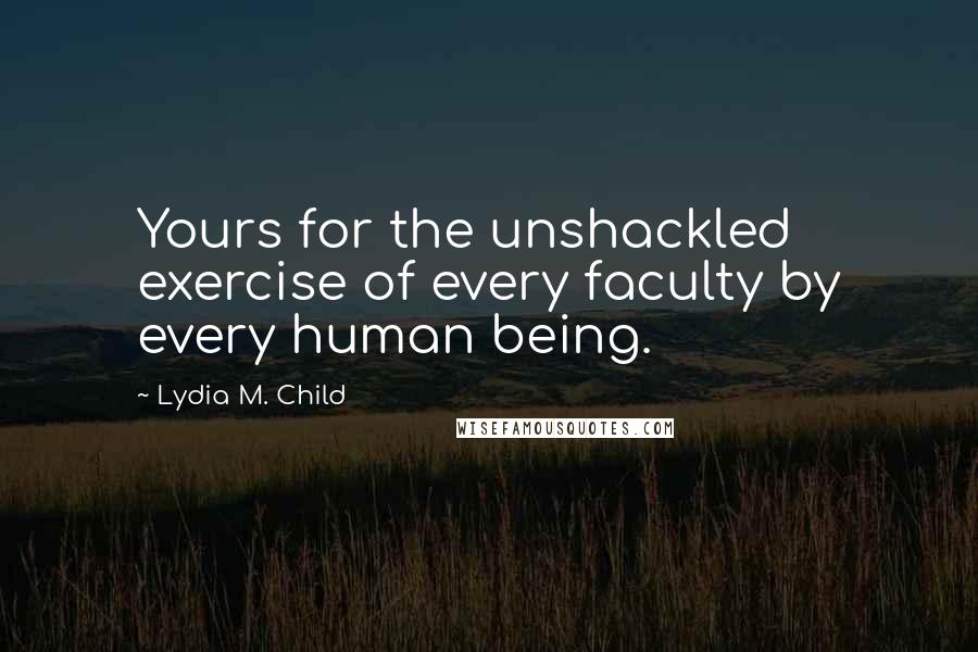 Lydia M. Child quotes: Yours for the unshackled exercise of every faculty by every human being.