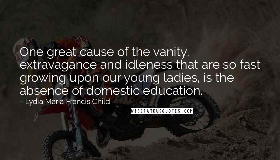 Lydia Maria Francis Child quotes: One great cause of the vanity, extravagance and idleness that are so fast growing upon our young ladies, is the absence of domestic education.