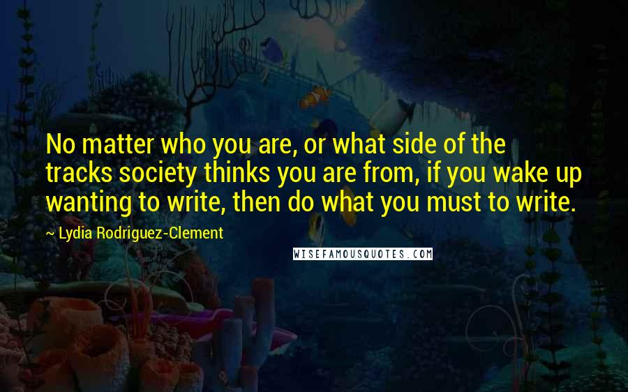 Lydia Rodriguez-Clement quotes: No matter who you are, or what side of the tracks society thinks you are from, if you wake up wanting to write, then do what you must to write. Lydia Rodriguez-Clement quotes: No matter who you are, or what side of the tracks society thinks you are from, if you wake up wanting to write, then do what you must to write.