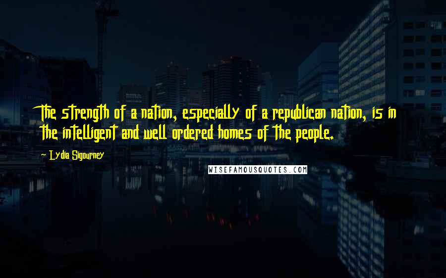 Lydia Sigourney quotes: The strength of a nation, especially of a republican nation, is in the intelligent and well ordered homes of the people.