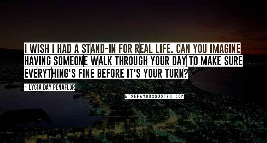 Lygia Day Penaflor quotes: I wish I had a stand-in for real life. Can you imagine having someone walk through your day to make sure everything's fine before it's your turn?