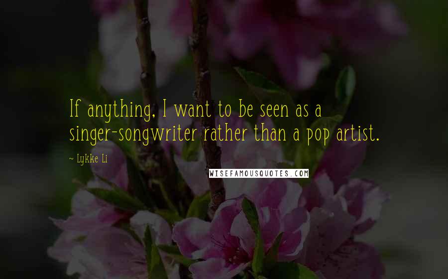 Lykke Li quotes: If anything, I want to be seen as a singer-songwriter rather than a pop artist.