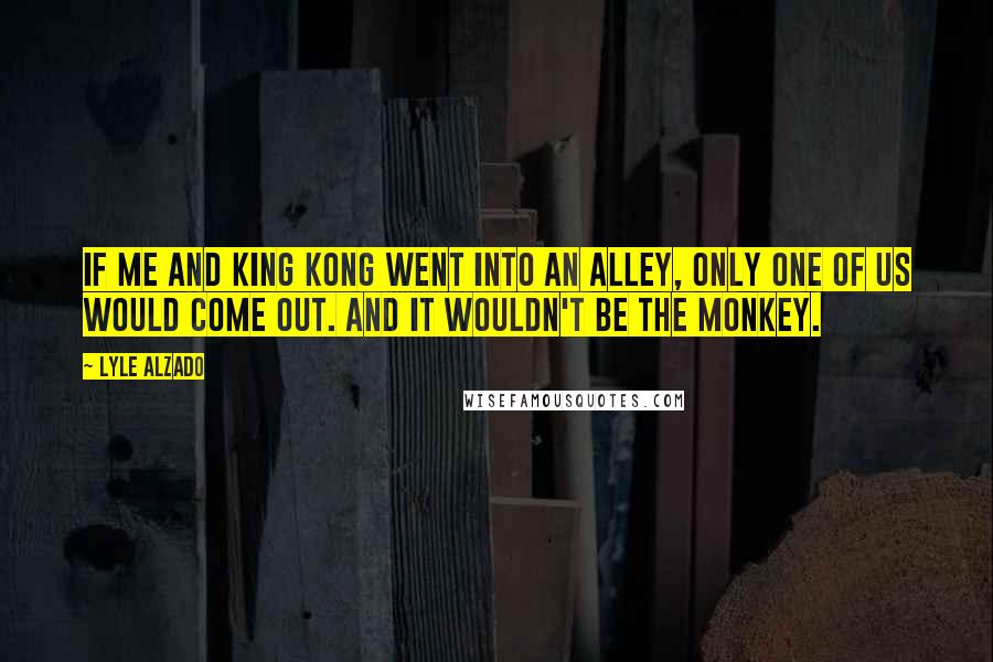 Lyle Alzado quotes: If me and King Kong went into an alley, only one of us would come out. And it wouldn't be the monkey.