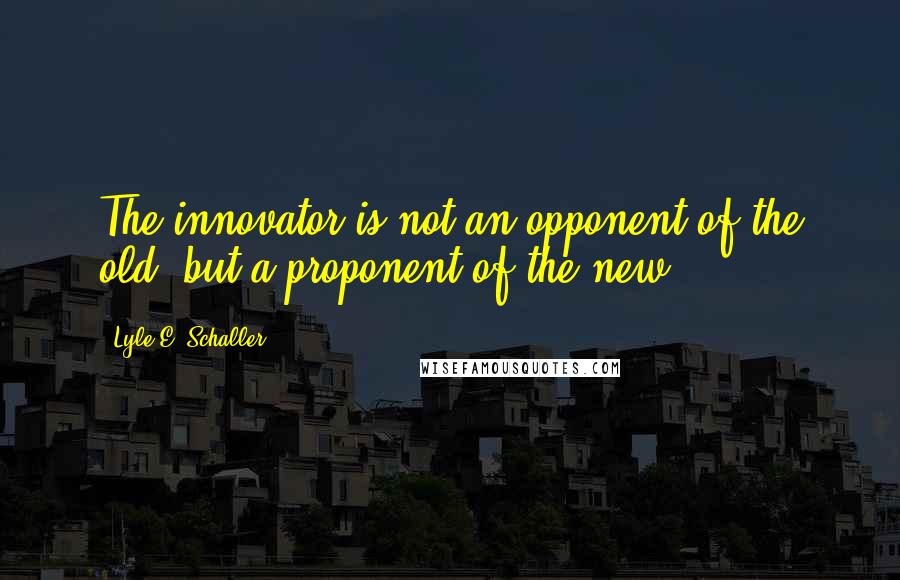 Lyle E. Schaller quotes: The innovator is not an opponent of the old, but a proponent of the new.