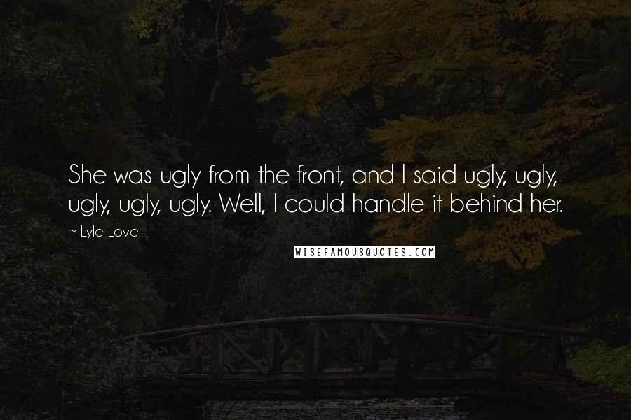 Lyle Lovett quotes: She was ugly from the front, and I said ugly, ugly, ugly, ugly, ugly. Well, I could handle it behind her.