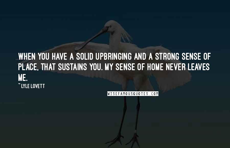 Lyle Lovett quotes: When you have a solid upbringing and a strong sense of place, that sustains you. My sense of home never leaves me.