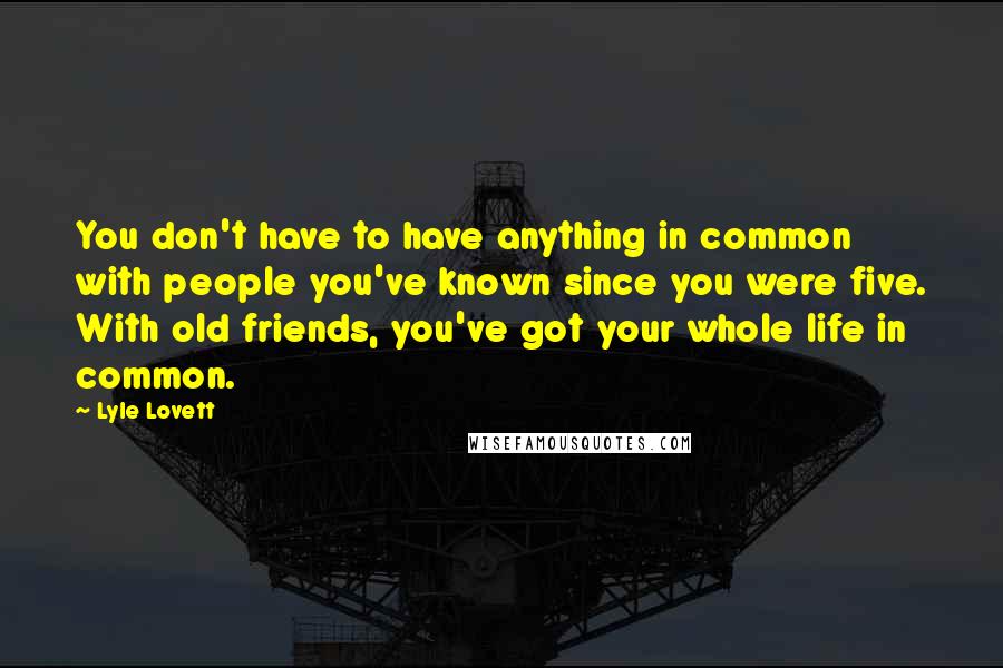 Lyle Lovett quotes: You don't have to have anything in common with people you've known since you were five. With old friends, you've got your whole life in common.