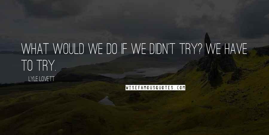 Lyle Lovett quotes: What would we do if we didn't try? We have to try.