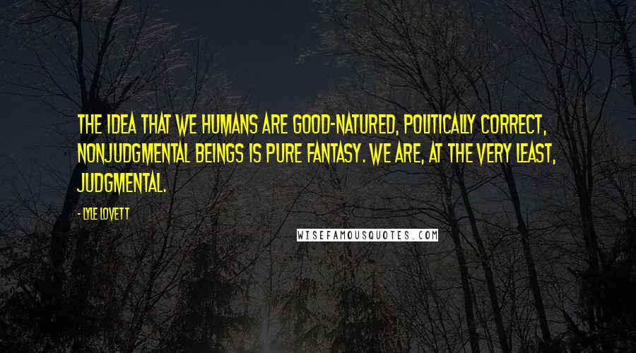 Lyle Lovett quotes: The idea that we humans are good-natured, politically correct, nonjudgmental beings is pure fantasy. We are, at the very least, judgmental.