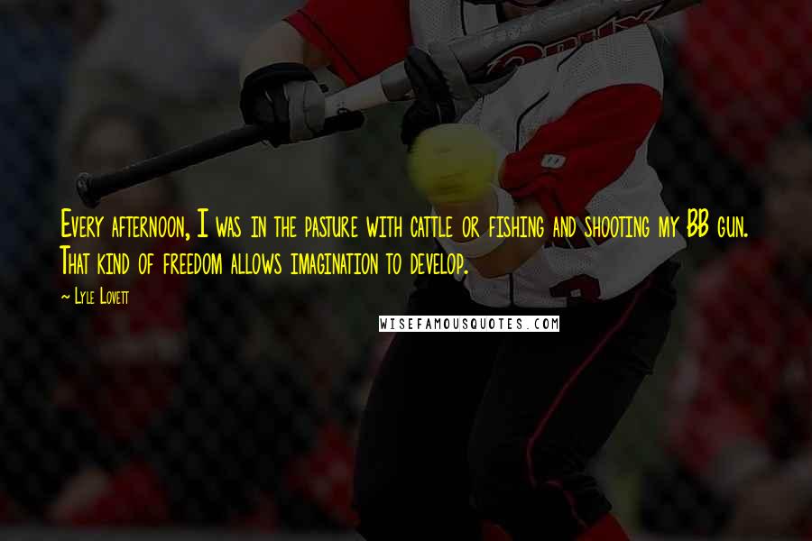 Lyle Lovett quotes: Every afternoon, I was in the pasture with cattle or fishing and shooting my BB gun. That kind of freedom allows imagination to develop.