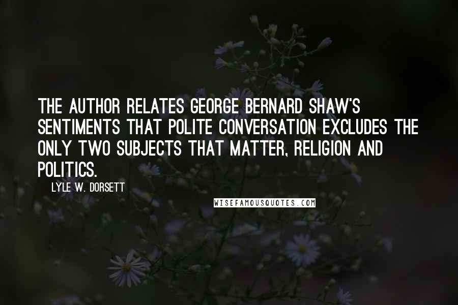 Lyle W. Dorsett quotes: The author relates George Bernard Shaw's sentiments that polite conversation excludes the only two subjects that matter, religion and politics. Lyle W. Dorsett quotes: The author relates George Bernard Shaw's sentiments that polite conversation excludes the only two subjects that matter, religion and politics.