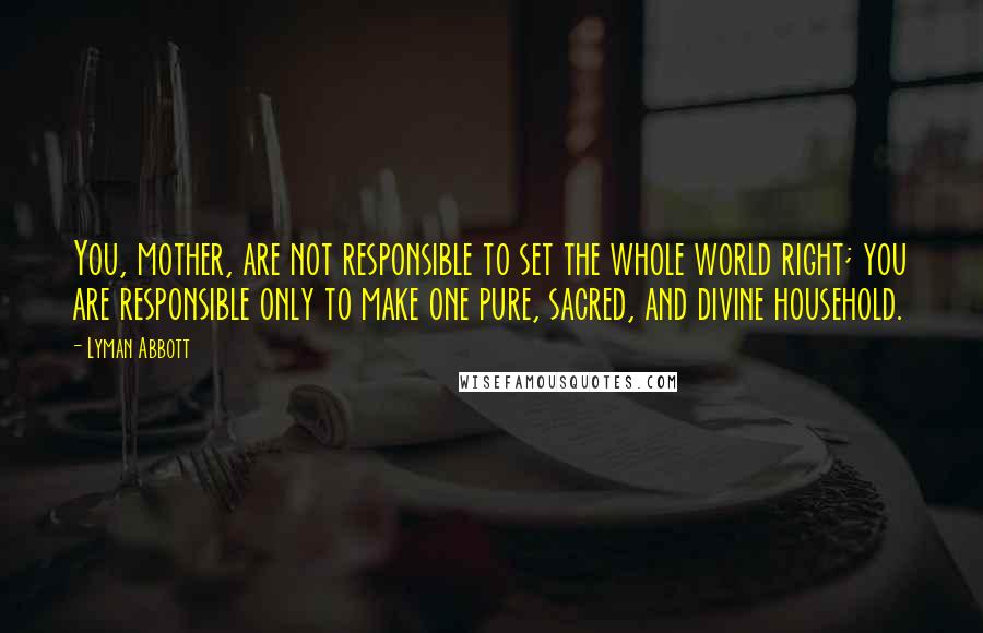 Lyman Abbott quotes: You, mother, are not responsible to set the whole world right; you are responsible only to make one pure, sacred, and divine household. Lyman Abbott quotes: You, mother, are not responsible to set the whole world right; you are responsible only to make one pure, sacred, and divine household.