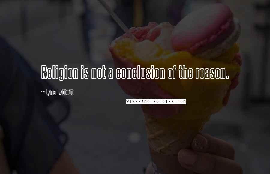 Lyman Abbott quotes: Religion is not a conclusion of the reason.