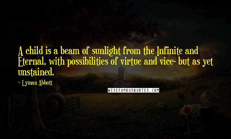 Lyman Abbott quotes: A child is a beam of sunlight from the Infinite and Eternal, with possibilities of virtue and vice- but as yet unstained.