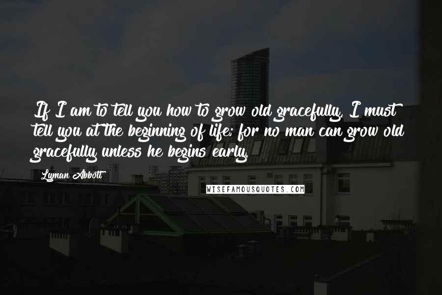 Lyman Abbott quotes: If I am to tell you how to grow old gracefully, I must tell you at the beginning of life; for no man can grow old gracefully unless he begins Lyman Abbott quotes: If I am to tell you how to grow old gracefully, I must tell you at the beginning of life; for no man can grow old gracefully unless he begins